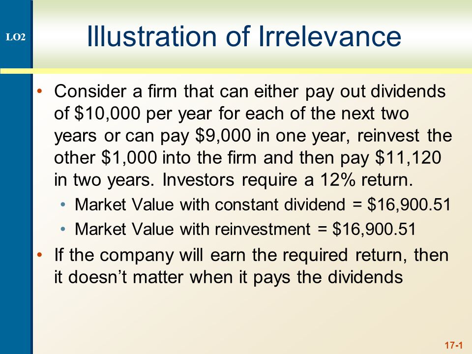 17-1 Illustration of Irrelevance Consider a firm that can either pay out dividends of $10,000 per year for each of the next two years or can pay $9,000 in one year, reinvest the other $1,000 into the firm and then pay $11,120 in two years.