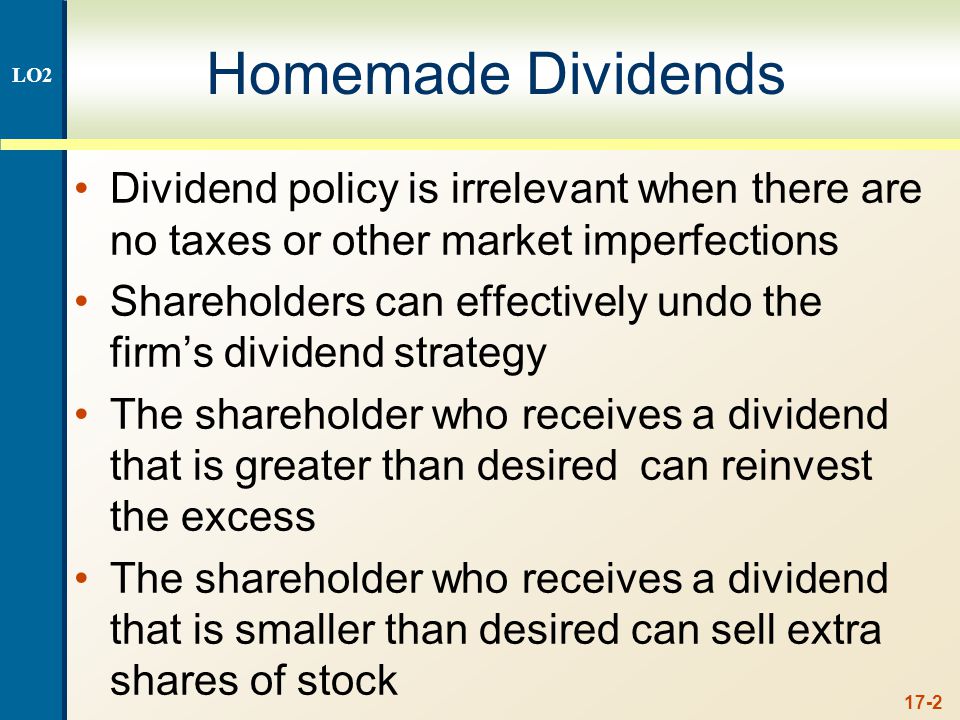 17-2 Homemade Dividends Dividend policy is irrelevant when there are no taxes or other market imperfections Shareholders can effectively undo the firm’s dividend strategy The shareholder who receives a dividend that is greater than desired can reinvest the excess The shareholder who receives a dividend that is smaller than desired can sell extra shares of stock LO2