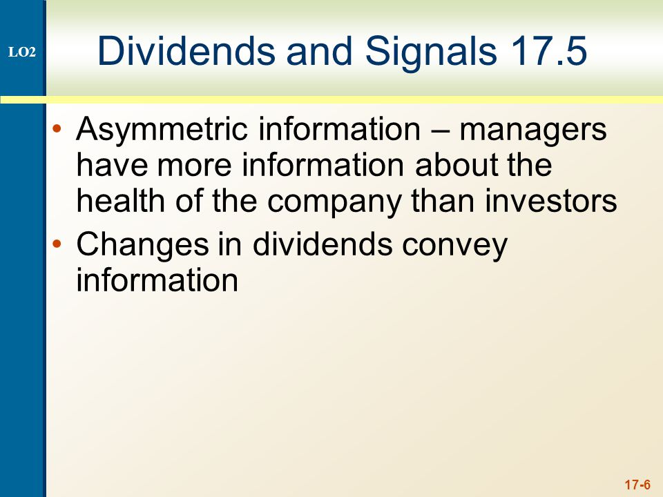 17-6 Dividends and Signals 17.5 Asymmetric information – managers have more information about the health of the company than investors Changes in dividends convey information LO2