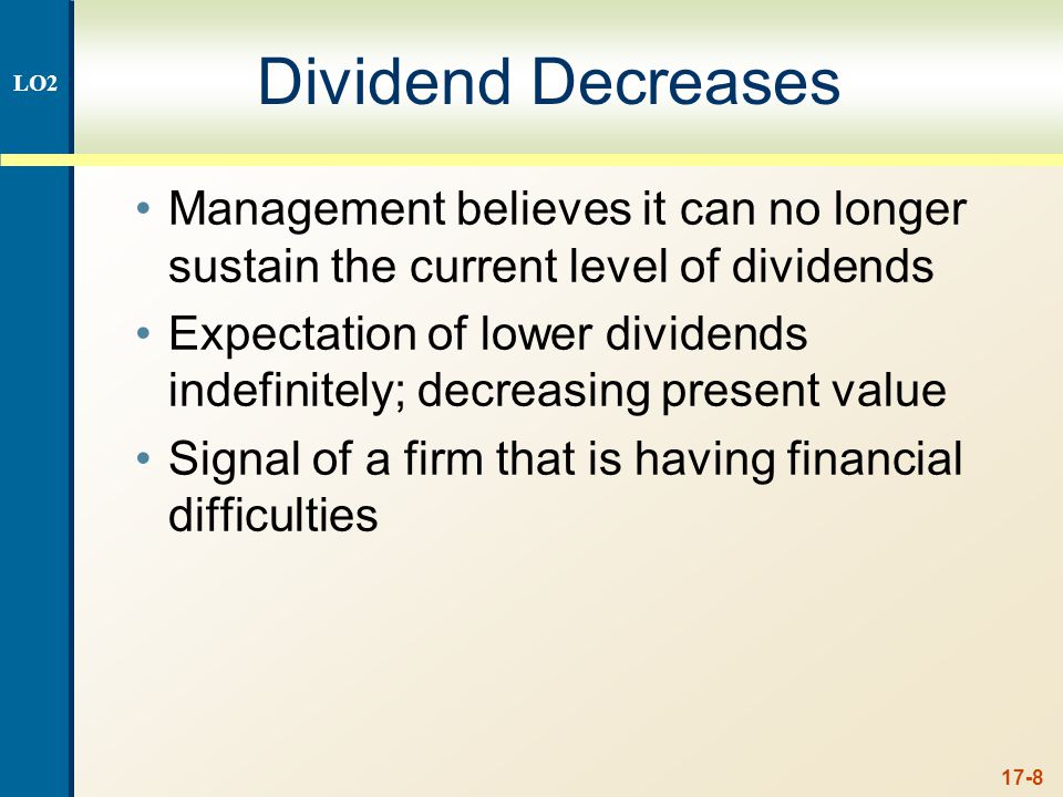 17-8 Dividend Decreases Management believes it can no longer sustain the current level of dividends Expectation of lower dividends indefinitely; decreasing present value Signal of a firm that is having financial difficulties LO2
