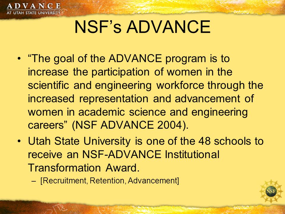 NSF’s ADVANCE The goal of the ADVANCE program is to increase the participation of women in the scientific and engineering workforce through the increased representation and advancement of women in academic science and engineering careers (NSF ADVANCE 2004).