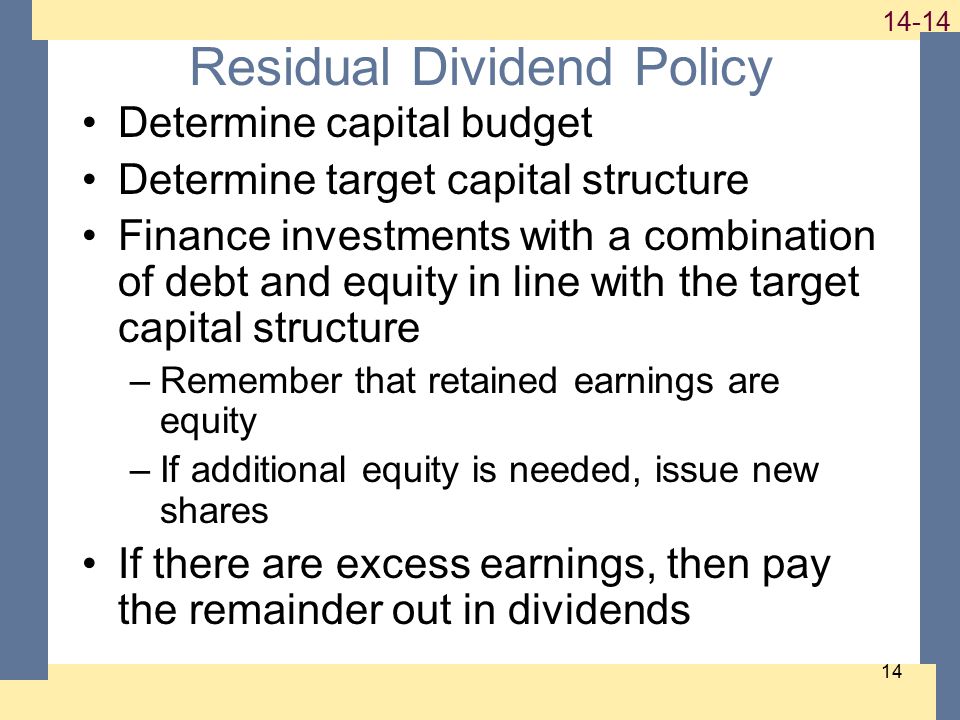 Residual Dividend Policy Determine capital budget Determine target capital structure Finance investments with a combination of debt and equity in line with the target capital structure –Remember that retained earnings are equity –If additional equity is needed, issue new shares If there are excess earnings, then pay the remainder out in dividends