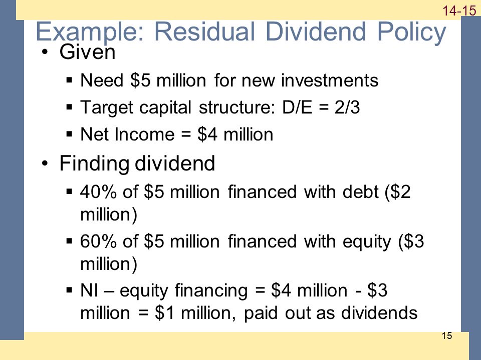 Example: Residual Dividend Policy Given  Need $5 million for new investments  Target capital structure: D/E = 2/3  Net Income = $4 million Finding dividend  40% of $5 million financed with debt ($2 million)  60% of $5 million financed with equity ($3 million)  NI – equity financing = $4 million - $3 million = $1 million, paid out as dividends