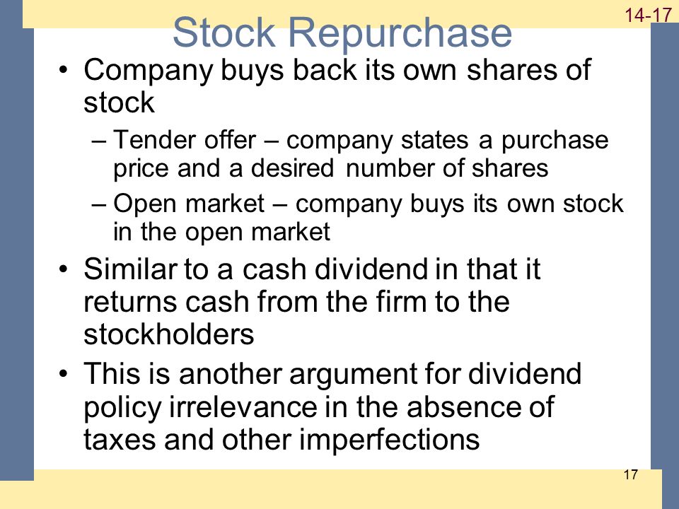 Stock Repurchase Company buys back its own shares of stock –Tender offer – company states a purchase price and a desired number of shares –Open market – company buys its own stock in the open market Similar to a cash dividend in that it returns cash from the firm to the stockholders This is another argument for dividend policy irrelevance in the absence of taxes and other imperfections