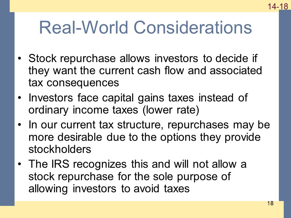 Real-World Considerations Stock repurchase allows investors to decide if they want the current cash flow and associated tax consequences Investors face capital gains taxes instead of ordinary income taxes (lower rate) In our current tax structure, repurchases may be more desirable due to the options they provide stockholders The IRS recognizes this and will not allow a stock repurchase for the sole purpose of allowing investors to avoid taxes