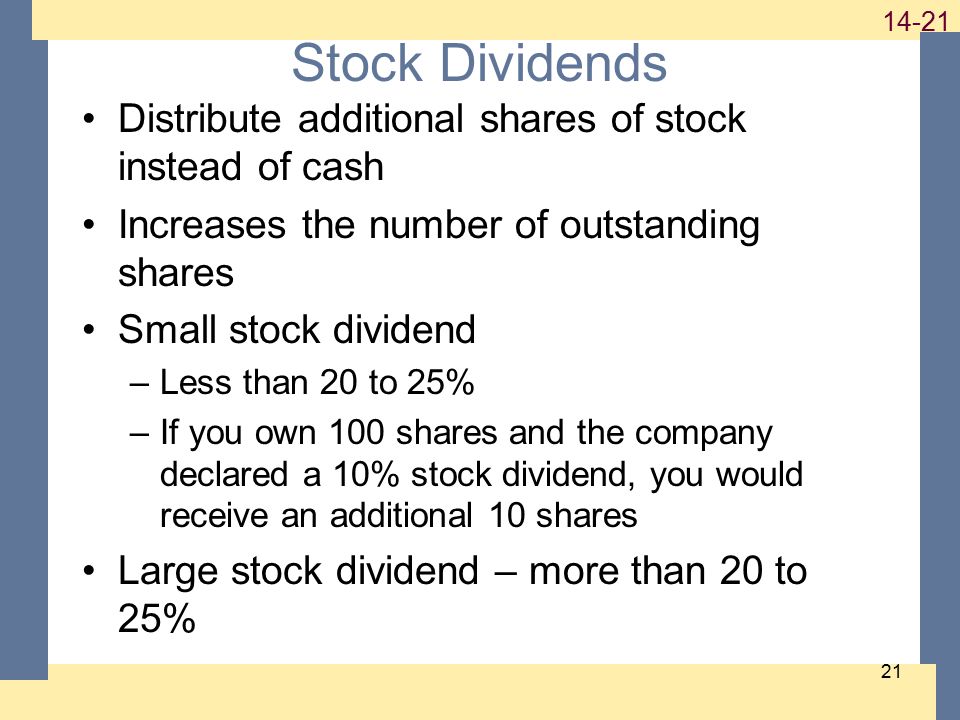 Stock Dividends Distribute additional shares of stock instead of cash Increases the number of outstanding shares Small stock dividend –Less than 20 to 25% –If you own 100 shares and the company declared a 10% stock dividend, you would receive an additional 10 shares Large stock dividend – more than 20 to 25%