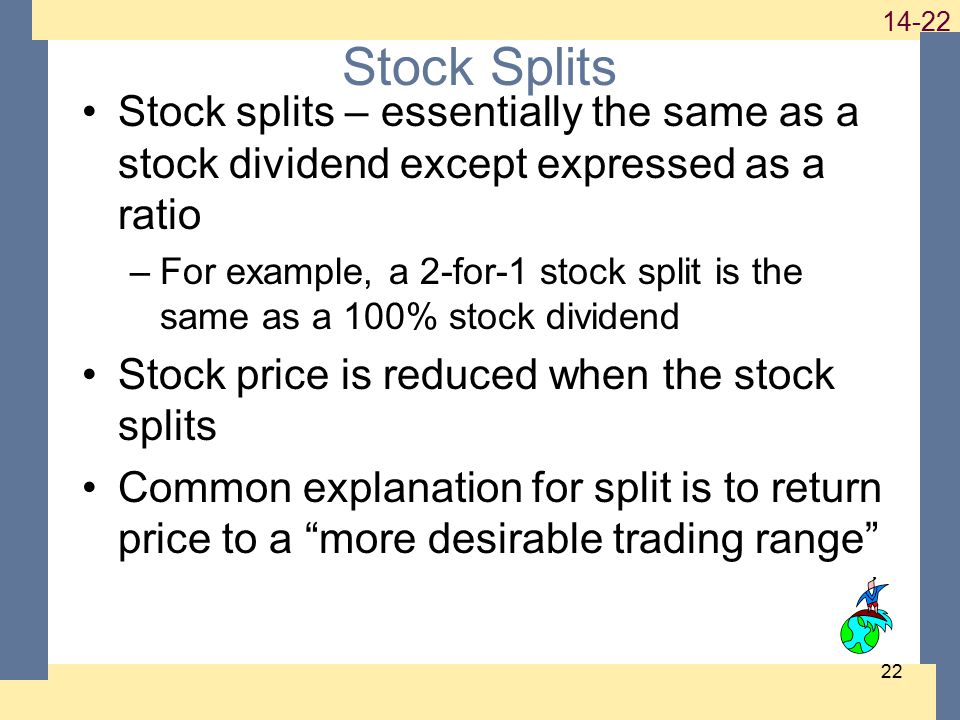 Stock Splits Stock splits – essentially the same as a stock dividend except expressed as a ratio –For example, a 2-for-1 stock split is the same as a 100% stock dividend Stock price is reduced when the stock splits Common explanation for split is to return price to a more desirable trading range