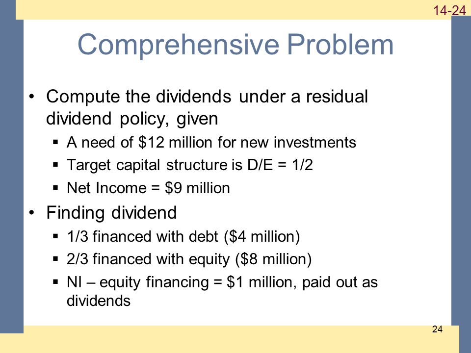 Comprehensive Problem Compute the dividends under a residual dividend policy, given  A need of $12 million for new investments  Target capital structure is D/E = 1/2  Net Income = $9 million Finding dividend  1/3 financed with debt ($4 million)  2/3 financed with equity ($8 million)  NI – equity financing = $1 million, paid out as dividends
