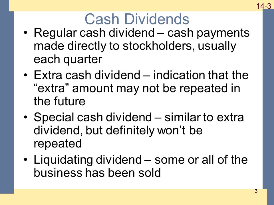 Cash Dividends Regular cash dividend – cash payments made directly to stockholders, usually each quarter Extra cash dividend – indication that the extra amount may not be repeated in the future Special cash dividend – similar to extra dividend, but definitely won’t be repeated Liquidating dividend – some or all of the business has been sold
