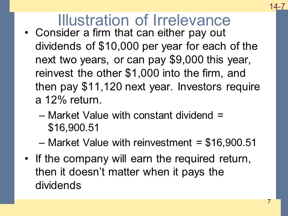 Illustration of Irrelevance Consider a firm that can either pay out dividends of $10,000 per year for each of the next two years, or can pay $9,000 this year, reinvest the other $1,000 into the firm, and then pay $11,120 next year.