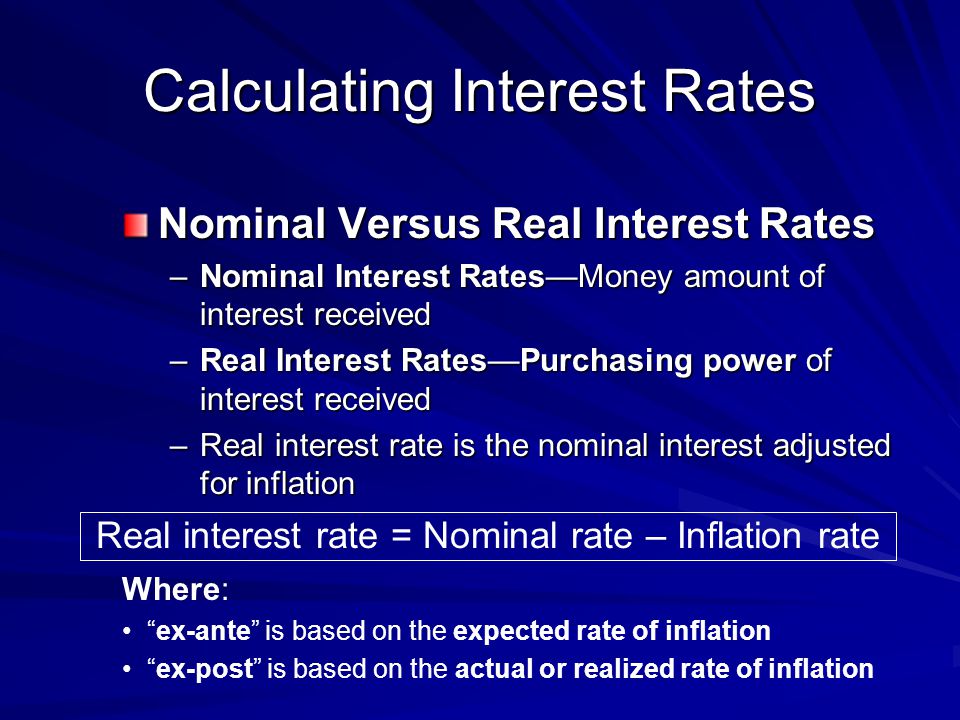 Real interest rate = Nominal rate – Inflation rate Calculating Interest Rates Nominal Versus Real Interest Rates –Nominal Interest Rates—Money amount of interest received –Real Interest Rates—Purchasing power of interest received –Real interest rate is the nominal interest adjusted for inflation Where: ex-ante is based on the expected rate of inflation ex-post is based on the actual or realized rate of inflation