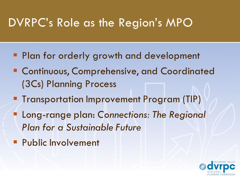 DVRPC’s Role as the Region’s MPO  Plan for orderly growth and development  Continuous, Comprehensive, and Coordinated (3Cs) Planning Process  Transportation Improvement Program (TIP)  Long-range plan: Connections: The Regional Plan for a Sustainable Future  Public Involvement