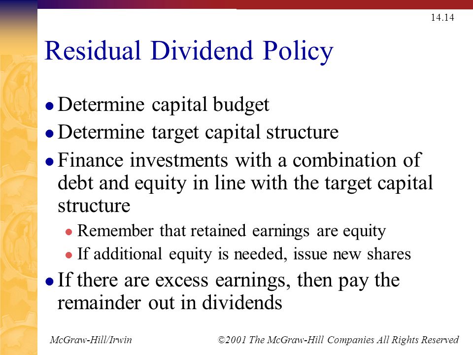 McGraw-Hill/Irwin ©2001 The McGraw-Hill Companies All Rights Reserved Residual Dividend Policy Determine capital budget Determine target capital structure Finance investments with a combination of debt and equity in line with the target capital structure Remember that retained earnings are equity If additional equity is needed, issue new shares If there are excess earnings, then pay the remainder out in dividends