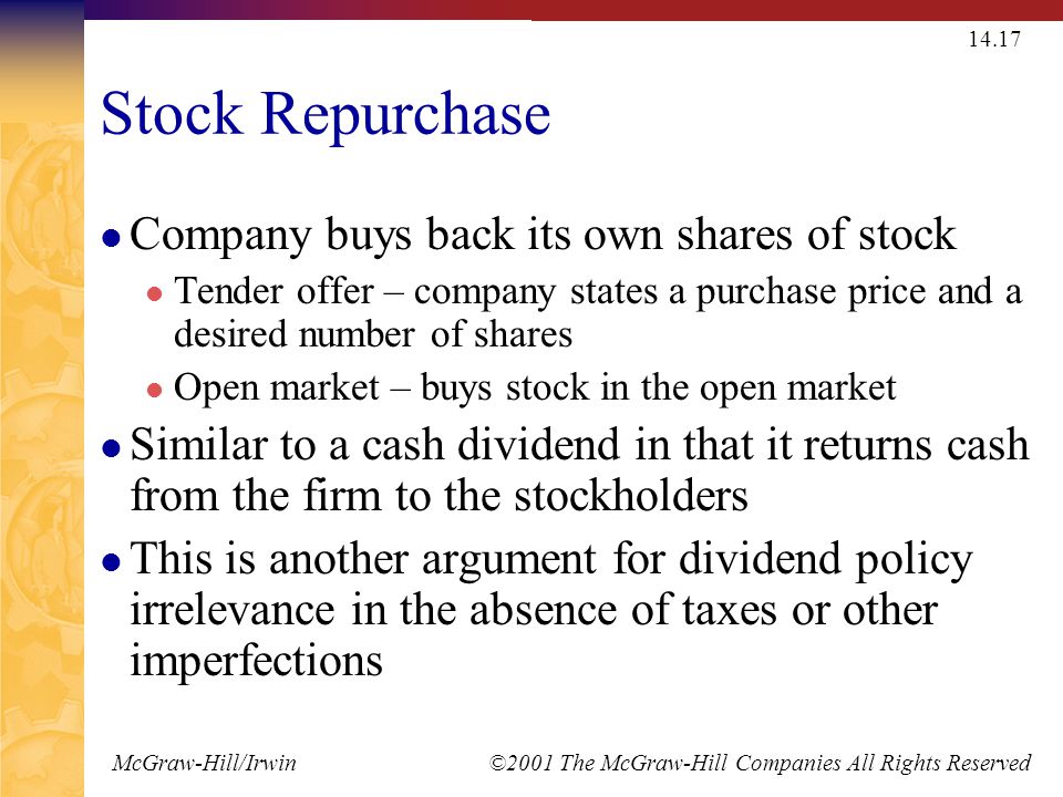 McGraw-Hill/Irwin ©2001 The McGraw-Hill Companies All Rights Reserved Stock Repurchase Company buys back its own shares of stock Tender offer – company states a purchase price and a desired number of shares Open market – buys stock in the open market Similar to a cash dividend in that it returns cash from the firm to the stockholders This is another argument for dividend policy irrelevance in the absence of taxes or other imperfections