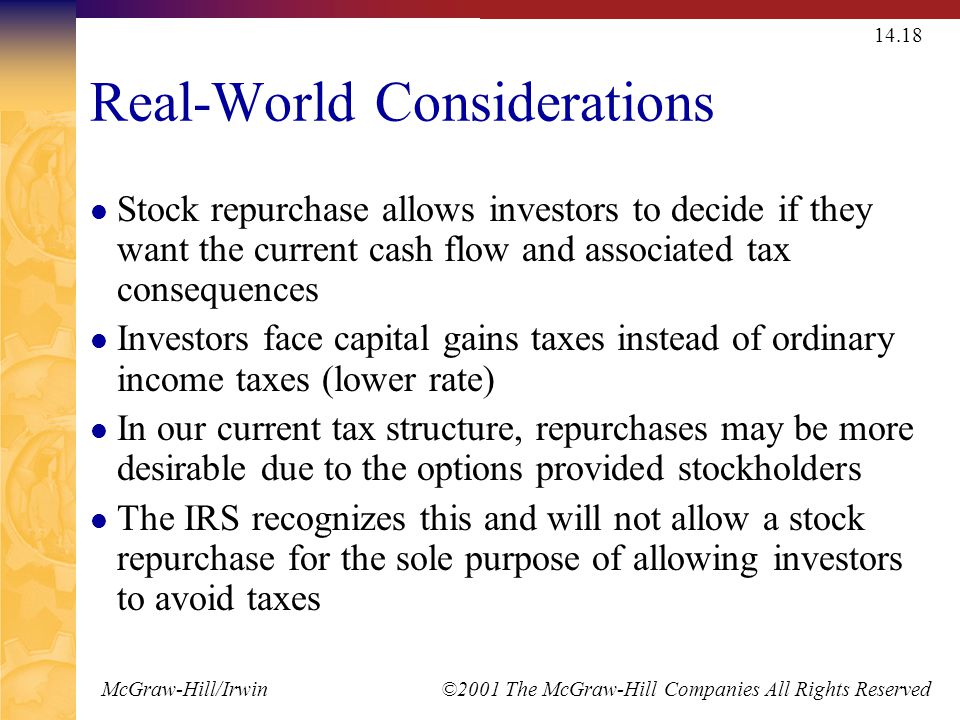 McGraw-Hill/Irwin ©2001 The McGraw-Hill Companies All Rights Reserved Real-World Considerations Stock repurchase allows investors to decide if they want the current cash flow and associated tax consequences Investors face capital gains taxes instead of ordinary income taxes (lower rate) In our current tax structure, repurchases may be more desirable due to the options provided stockholders The IRS recognizes this and will not allow a stock repurchase for the sole purpose of allowing investors to avoid taxes