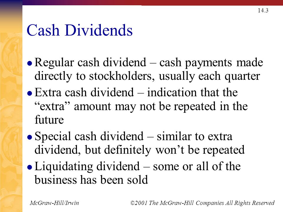 McGraw-Hill/Irwin ©2001 The McGraw-Hill Companies All Rights Reserved 14.3 Cash Dividends Regular cash dividend – cash payments made directly to stockholders, usually each quarter Extra cash dividend – indication that the extra amount may not be repeated in the future Special cash dividend – similar to extra dividend, but definitely won’t be repeated Liquidating dividend – some or all of the business has been sold