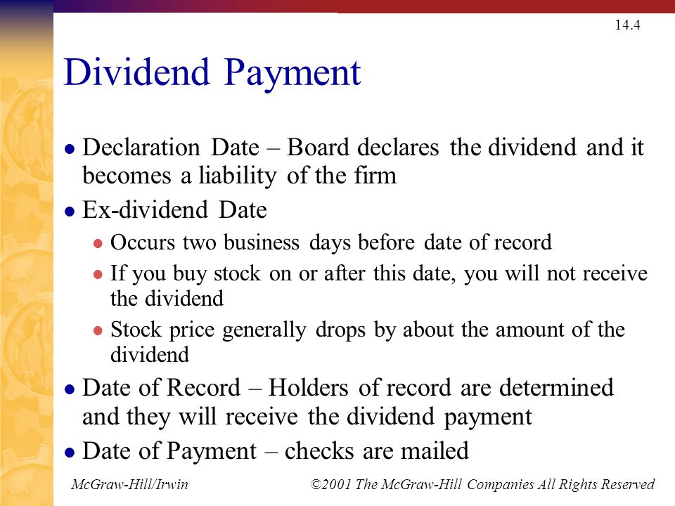 McGraw-Hill/Irwin ©2001 The McGraw-Hill Companies All Rights Reserved 14.4 Dividend Payment Declaration Date – Board declares the dividend and it becomes a liability of the firm Ex-dividend Date Occurs two business days before date of record If you buy stock on or after this date, you will not receive the dividend Stock price generally drops by about the amount of the dividend Date of Record – Holders of record are determined and they will receive the dividend payment Date of Payment – checks are mailed