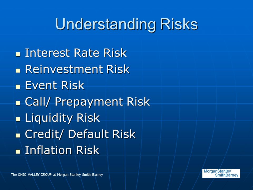 The OHIO VALLEY GROUP at Morgan Stanley Smith Barney Understanding Risks Interest Rate Risk Interest Rate Risk Reinvestment Risk Reinvestment Risk Event Risk Event Risk Call/ Prepayment Risk Call/ Prepayment Risk Liquidity Risk Liquidity Risk Credit/ Default Risk Credit/ Default Risk Inflation Risk Inflation Risk