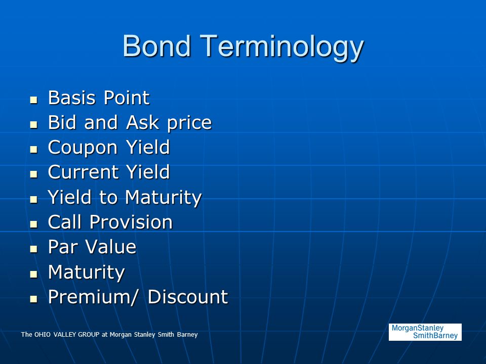 The OHIO VALLEY GROUP at Morgan Stanley Smith Barney Bond Terminology Basis Point Basis Point Bid and Ask price Bid and Ask price Coupon Yield Coupon Yield Current Yield Current Yield Yield to Maturity Yield to Maturity Call Provision Call Provision Par Value Par Value Maturity Maturity Premium/ Discount Premium/ Discount