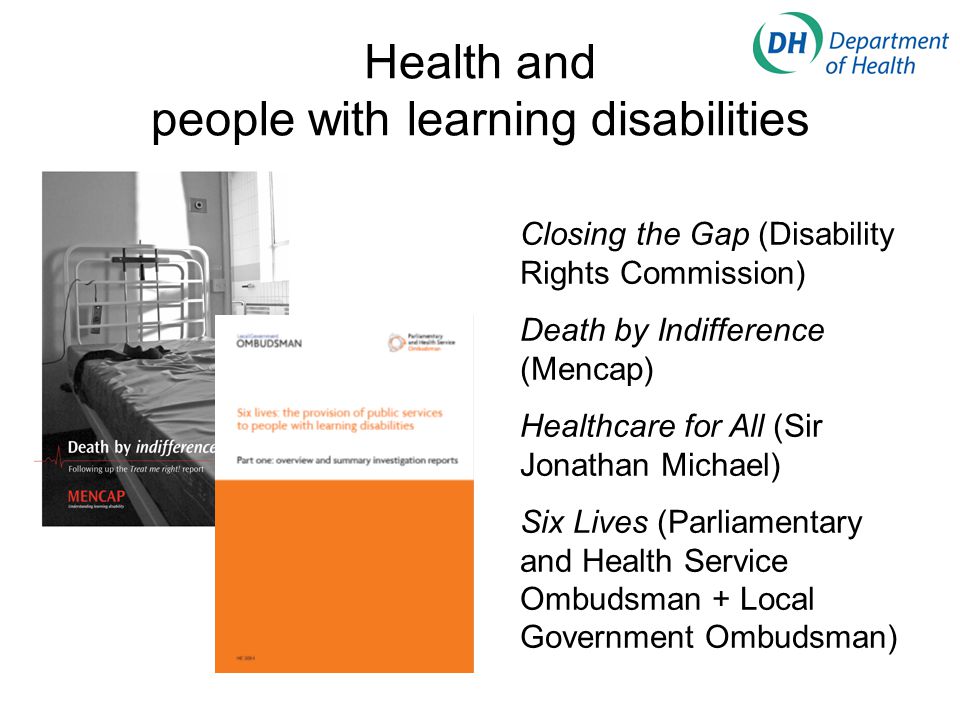 Health and people with learning disabilities Closing the Gap (Disability Rights Commission) Death by Indifference (Mencap) Healthcare for All (Sir Jonathan Michael) Six Lives (Parliamentary and Health Service Ombudsman + Local Government Ombudsman)