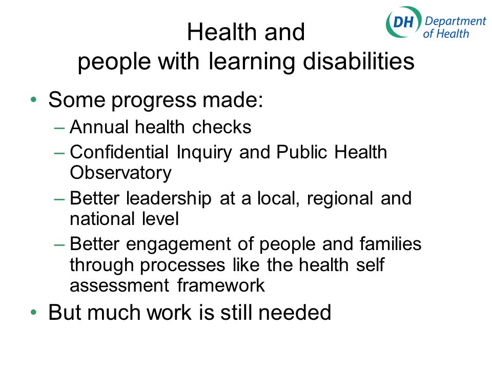 Health and people with learning disabilities Some progress made: –Annual health checks –Confidential Inquiry and Public Health Observatory –Better leadership at a local, regional and national level –Better engagement of people and families through processes like the health self assessment framework But much work is still needed
