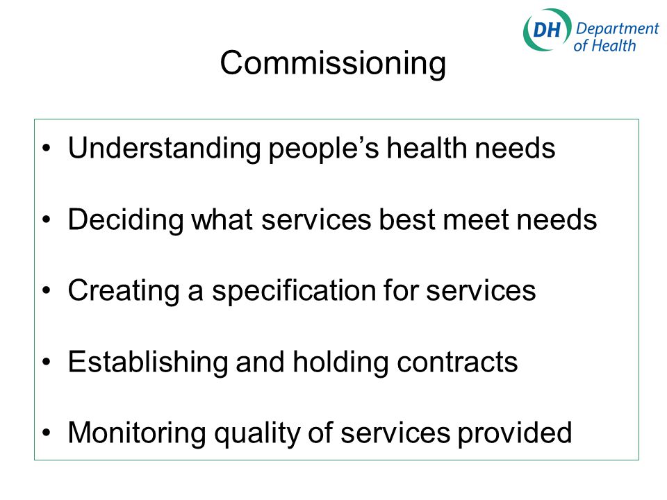 Commissioning Understanding people’s health needs Deciding what services best meet needs Creating a specification for services Establishing and holding contracts Monitoring quality of services provided