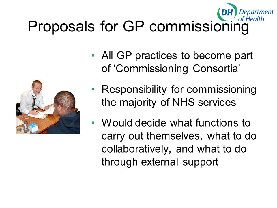 Proposals for GP commissioning All GP practices to become part of ‘Commissioning Consortia’ Responsibility for commissioning the majority of NHS services Would decide what functions to carry out themselves, what to do collaboratively, and what to do through external support
