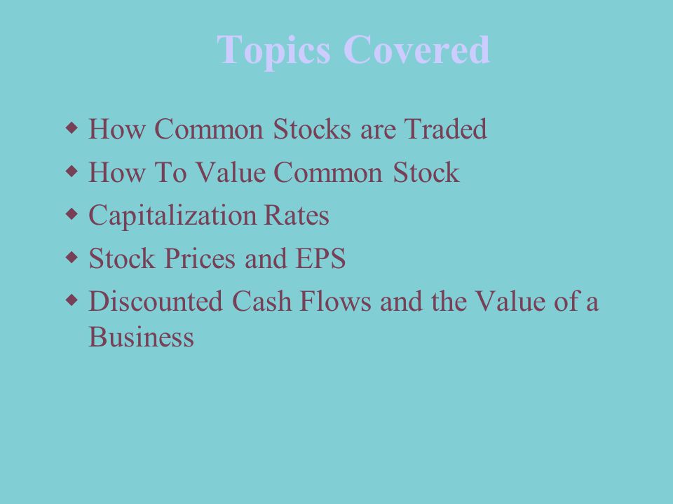 Topics Covered  How Common Stocks are Traded  How To Value Common Stock  Capitalization Rates  Stock Prices and EPS  Discounted Cash Flows and the Value of a Business