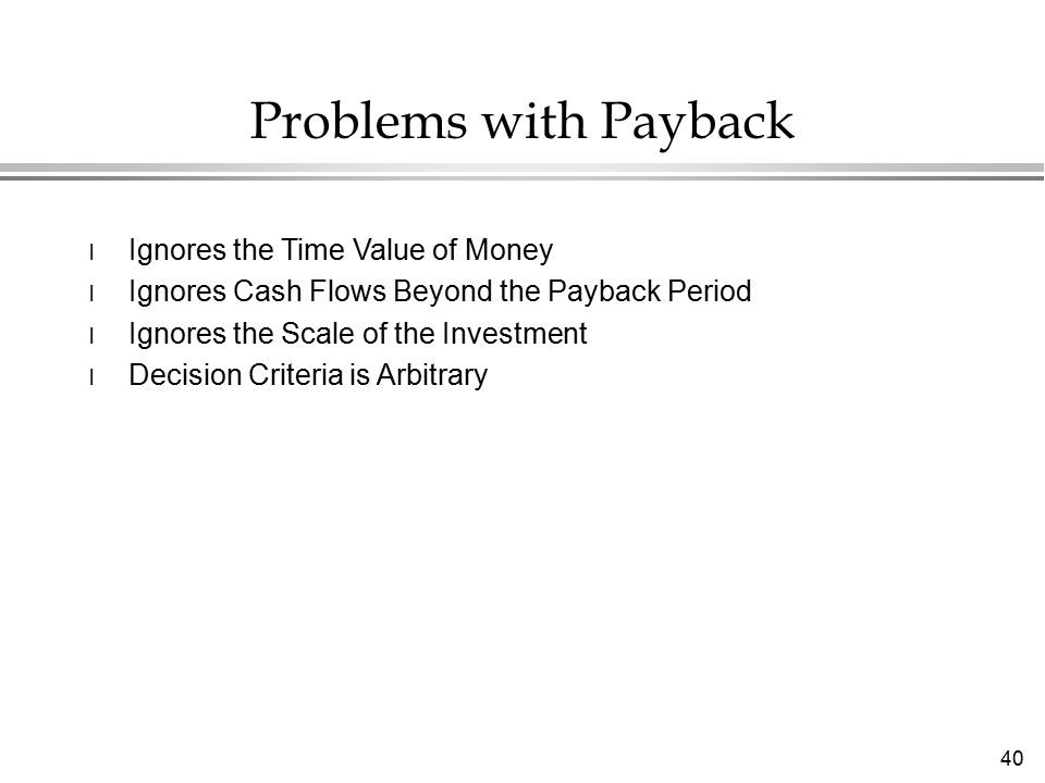 40 Problems with Payback l Ignores the Time Value of Money l Ignores Cash Flows Beyond the Payback Period l Ignores the Scale of the Investment l Decision Criteria is Arbitrary
