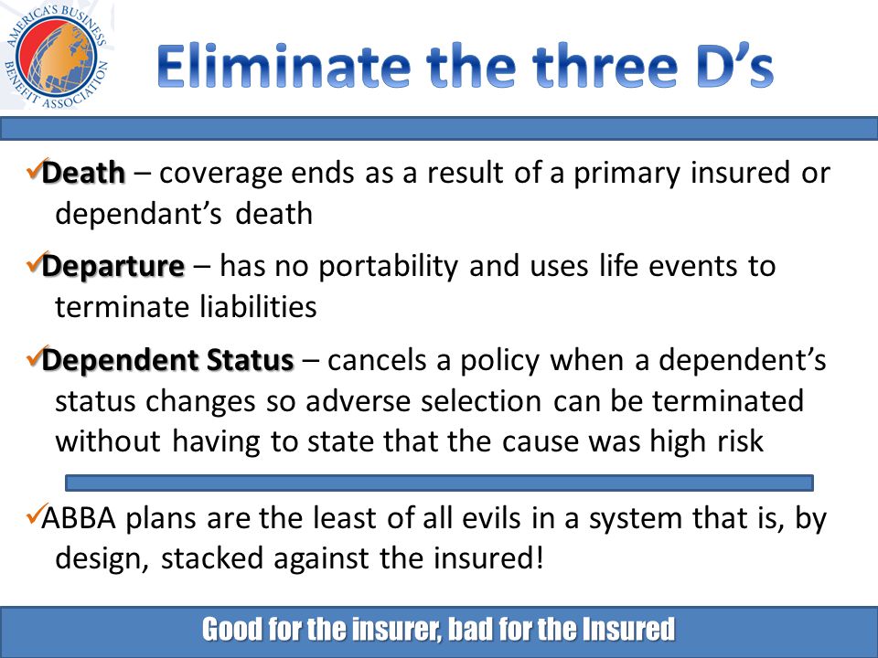 Good for the insurer, bad for the Insured Death Death – coverage ends as a result of a primary insured or dependant’s death Departure Departure – has no portability and uses life events to terminate liabilities Dependent Status Dependent Status – cancels a policy when a dependent’s status changes so adverse selection can be terminated without having to state that the cause was high risk ABBA plans are the least of all evils in a system that is, by design, stacked against the insured!