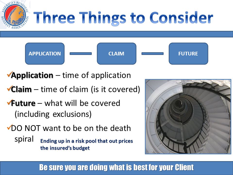 Be sure you are doing what is best for your Client Application Application – time of application Claim Claim – time of claim (is it covered) Future Future – what will be covered (including exclusions) DO NOT want to be on the death spiral Ending up in a risk pool that out prices the insured’s budget APPLICATIONFUTURECLAIM