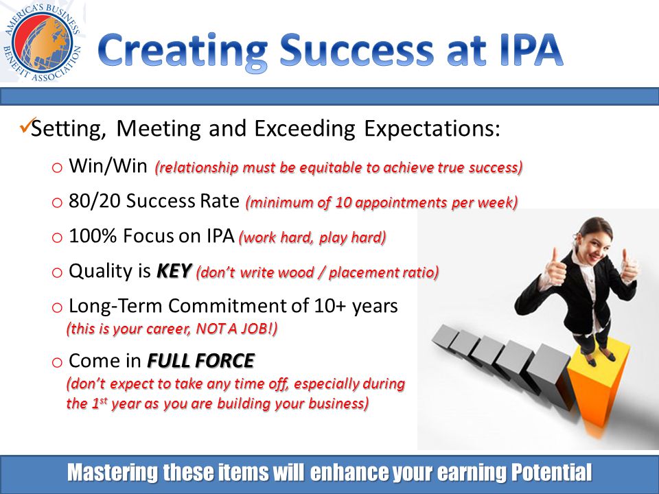 Setting, Meeting and Exceeding Expectations: (relationship must be equitable to achieve true success) o Win/Win (relationship must be equitable to achieve true success) (minimum of 10 appointments per week) o 80/20 Success Rate (minimum of 10 appointments per week) (work hard, play hard) o 100% Focus on IPA (work hard, play hard) KEY (don’t write wood / placement ratio) o Quality is KEY (don’t write wood / placement ratio) o Long-Term Commitment of 10+ years (this is your career, NOT A JOB!) (this is your career, NOT A JOB!) FULL FORCE o Come in FULL FORCE (don’t expect to take any time off, especially during (don’t expect to take any time off, especially during the 1 st year as you are building your business) the 1 st year as you are building your business) Mastering these items will enhance your earning Potential