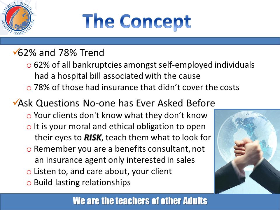 We are the teachers of other Adults 62% and 78% Trend o 62% of all bankruptcies amongst self-employed individuals had a hospital bill associated with the cause o 78% of those had insurance that didn’t cover the costs Ask Questions No-one has Ever Asked Before o Your clients don t know what they don’t know o It is your moral and ethical obligation to open RISK their eyes to RISK, teach them what to look for o Remember you are a benefits consultant, not an insurance agent only interested in sales o Listen to, and care about, your client o Build lasting relationships