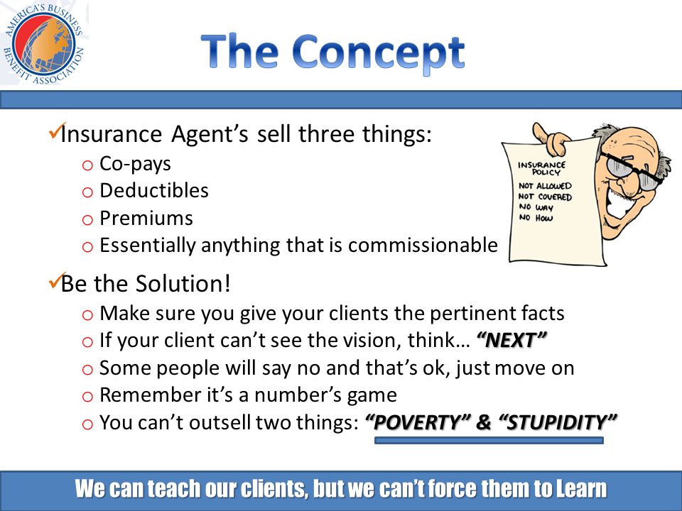 We can teach our clients, but we can’t force them to Learn Insurance Agent’s sell three things: o Co-pays o Deductibles o Premiums o Essentially anything that is commissionable Be the Solution.
