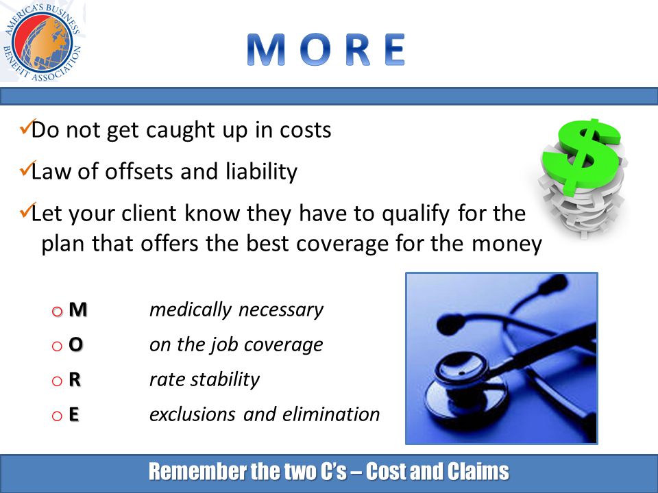 Remember the two C’s – Cost and Claims Do not get caught up in costs Law of offsets and liability Let your client know they have to qualify for the plan that offers the best coverage for the money o M o M medically necessary O o O on the job coverage R o R rate stability E o E exclusions and elimination