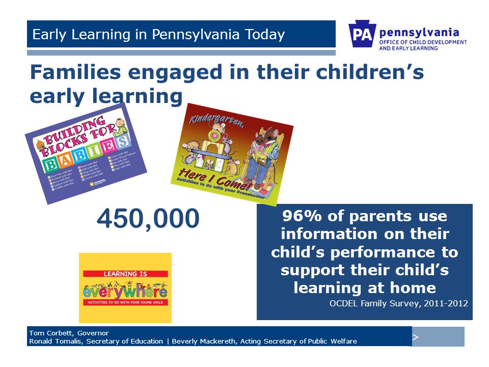 > Tom Corbett, Governor Ronald Tomalis, Secretary of Education | Beverly Mackereth, Acting Secretary of Public Welfare Early Learning in Pennsylvania Today Families engaged in their children’s early learning 96% of parents use information on their child’s performance to support their child’s learning at home OCDEL Family Survey, ,000