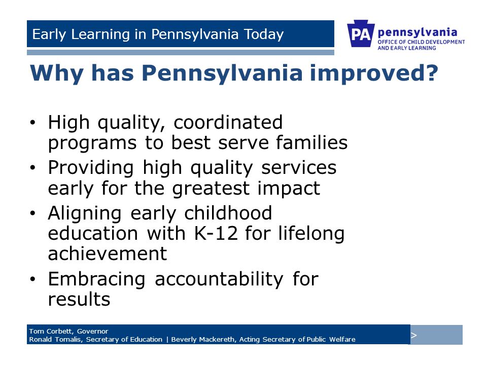 > Tom Corbett, Governor Ronald Tomalis, Secretary of Education | Beverly Mackereth, Acting Secretary of Public Welfare Early Learning in Pennsylvania Today Why has Pennsylvania improved.