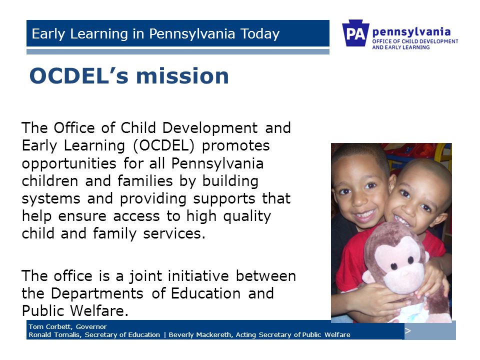 > Tom Corbett, Governor Ronald Tomalis, Secretary of Education | Beverly Mackereth, Acting Secretary of Public Welfare Early Learning in Pennsylvania Today OCDEL’s mission The Office of Child Development and Early Learning (OCDEL) promotes opportunities for all Pennsylvania children and families by building systems and providing supports that help ensure access to high quality child and family services.