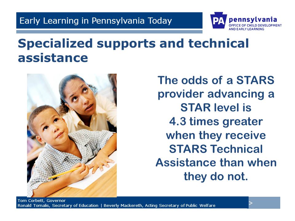 > Tom Corbett, Governor Ronald Tomalis, Secretary of Education | Beverly Mackereth, Acting Secretary of Public Welfare Early Learning in Pennsylvania Today Specialized supports and technical assistance The odds of a STARS provider advancing a STAR level is 4.3 times greater when they receive STARS Technical Assistance than when they do not.
