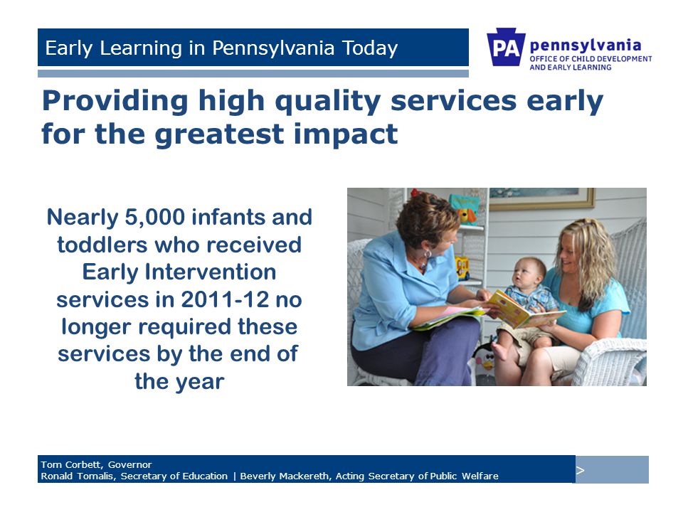 > Tom Corbett, Governor Ronald Tomalis, Secretary of Education | Beverly Mackereth, Acting Secretary of Public Welfare Early Learning in Pennsylvania Today Providing high quality services early for the greatest impact Nearly 5,000 infants and toddlers who received Early Intervention services in no longer required these services by the end of the year