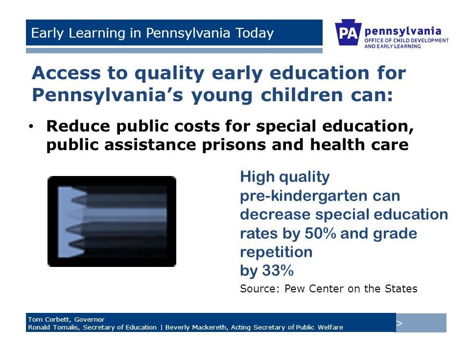 > Tom Corbett, Governor Ronald Tomalis, Secretary of Education | Beverly Mackereth, Acting Secretary of Public Welfare Early Learning in Pennsylvania Today Access to quality early education for Pennsylvania’s young children can: Reduce public costs for special education, public assistance prisons and health care High quality pre-kindergarten can decrease special education rates by 50% and grade repetition by 33% Source: Pew Center on the States