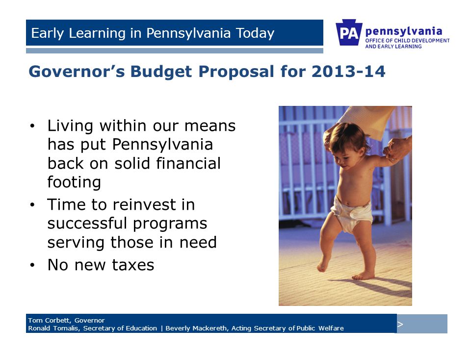 > Tom Corbett, Governor Ronald Tomalis, Secretary of Education | Beverly Mackereth, Acting Secretary of Public Welfare Early Learning in Pennsylvania Today Governor’s Budget Proposal for Living within our means has put Pennsylvania back on solid financial footing Time to reinvest in successful programs serving those in need No new taxes