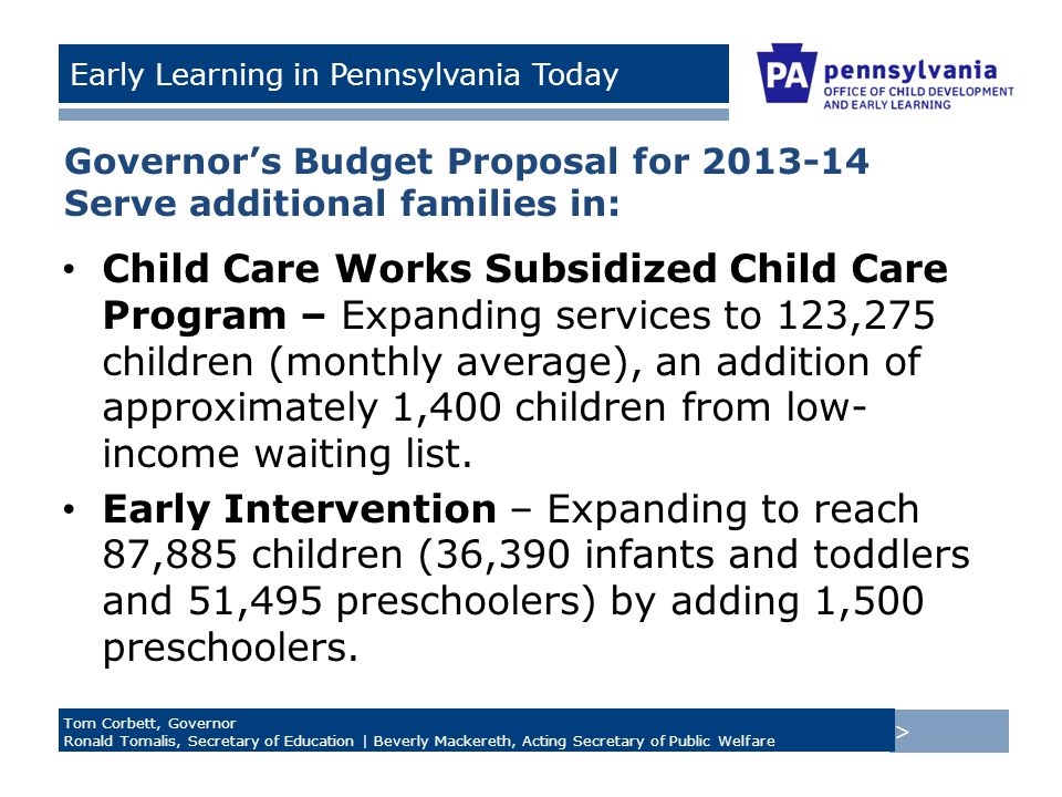 > Tom Corbett, Governor Ronald Tomalis, Secretary of Education | Beverly Mackereth, Acting Secretary of Public Welfare Early Learning in Pennsylvania Today Governor’s Budget Proposal for Serve additional families in: Child Care Works Subsidized Child Care Program – Expanding services to 123,275 children (monthly average), an addition of approximately 1,400 children from low- income waiting list.