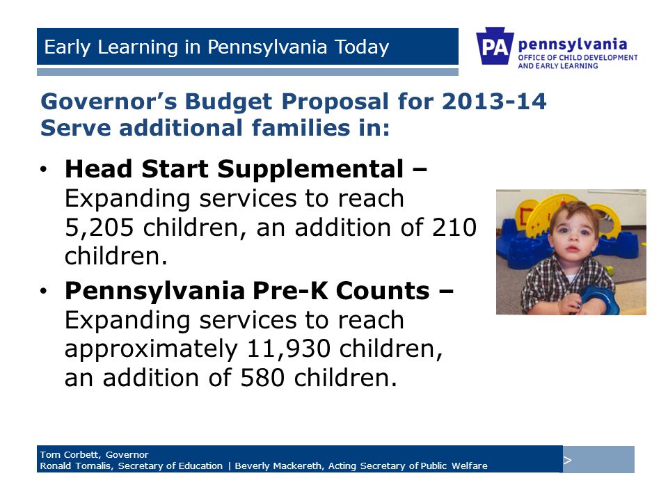 > Tom Corbett, Governor Ronald Tomalis, Secretary of Education | Beverly Mackereth, Acting Secretary of Public Welfare Early Learning in Pennsylvania Today Governor’s Budget Proposal for Serve additional families in: Head Start Supplemental – Expanding services to reach 5,205 children, an addition of 210 children.