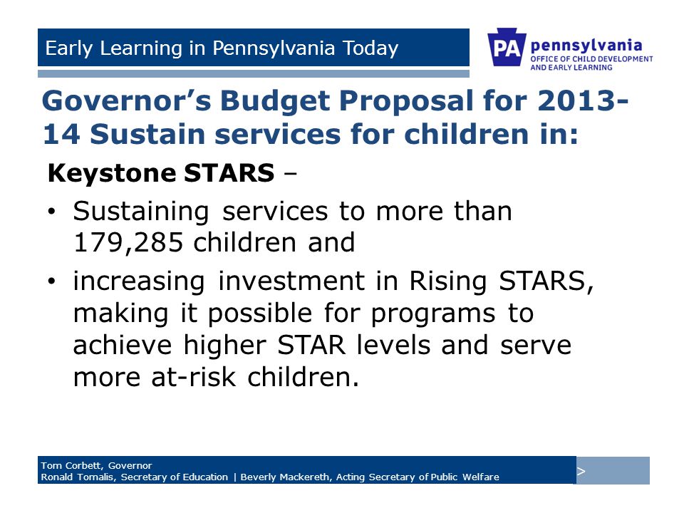 > Tom Corbett, Governor Ronald Tomalis, Secretary of Education | Beverly Mackereth, Acting Secretary of Public Welfare Early Learning in Pennsylvania Today Governor’s Budget Proposal for Sustain services for children in: Keystone STARS – Sustaining services to more than 179,285 children and increasing investment in Rising STARS, making it possible for programs to achieve higher STAR levels and serve more at-risk children.
