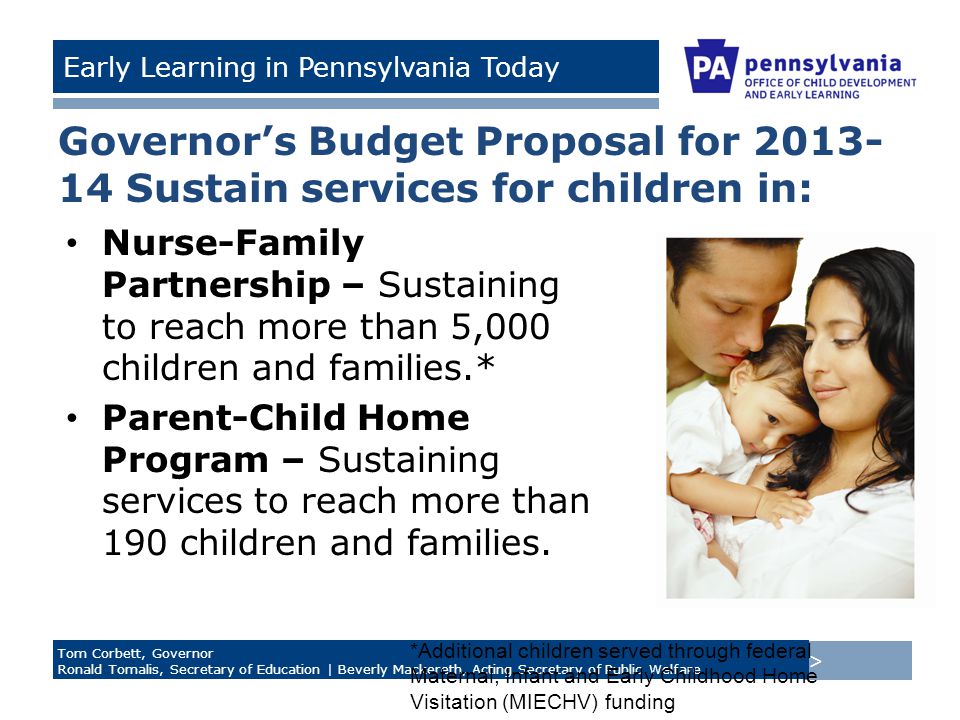 > Tom Corbett, Governor Ronald Tomalis, Secretary of Education | Beverly Mackereth, Acting Secretary of Public Welfare Early Learning in Pennsylvania Today Governor’s Budget Proposal for Sustain services for children in: Nurse-Family Partnership – Sustaining to reach more than 5,000 children and families.* Parent-Child Home Program – Sustaining services to reach more than 190 children and families.