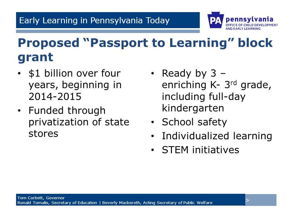 > Tom Corbett, Governor Ronald Tomalis, Secretary of Education | Beverly Mackereth, Acting Secretary of Public Welfare Early Learning in Pennsylvania Today Proposed Passport to Learning block grant $1 billion over four years, beginning in Funded through privatization of state stores Ready by 3 – enriching K- 3 rd grade, including full-day kindergarten School safety Individualized learning STEM initiatives