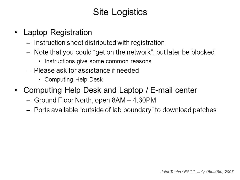Site Logistics Laptop Registration –Instruction sheet distributed with registration –Note that you could get on the network , but later be blocked Instructions give some common reasons –Please ask for assistance if needed Computing Help Desk Computing Help Desk and Laptop /  center –Ground Floor North, open 8AM – 4:30PM –Ports available outside of lab boundary to download patches Joint Techs / ESCC July 15th-19th, 2007