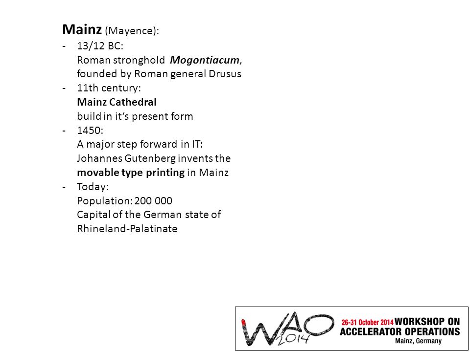 Mainz (Mayence): -13/12 BC: Roman stronghold Mogontiacum, founded by Roman general Drusus -11th century: Mainz Cathedral build in it‘s present form -1450: A major step forward in IT: Johannes Gutenberg invents the movable type printing in Mainz -Today: Population: Capital of the German state of Rhineland-Palatinate