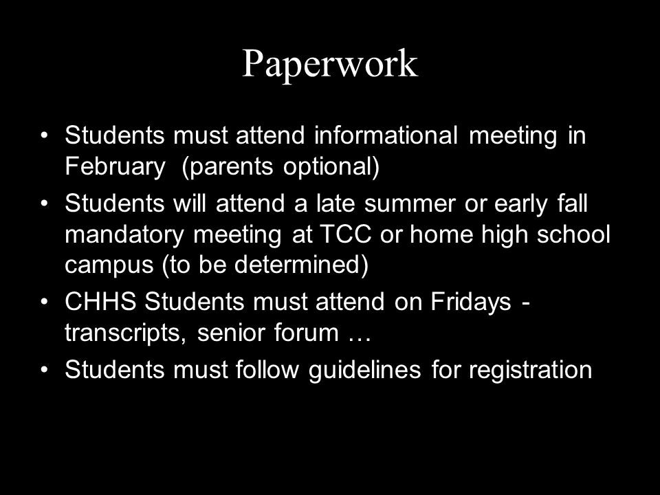 Paperwork Students must attend informational meeting in February (parents optional) Students will attend a late summer or early fall mandatory meeting at TCC or home high school campus (to be determined) CHHS Students must attend on Fridays - transcripts, senior forum … Students must follow guidelines for registration